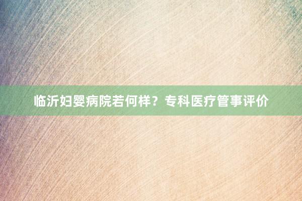 临沂妇婴病院若何样？专科医疗管事评价