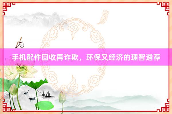 手机配件回收再诈欺，环保又经济的理智遴荐
